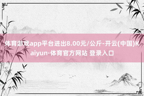 体育游戏app平台进出8.00元/公斤-开云(中国)Kaiyun·体育官方网站 登录入口