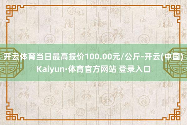 开云体育当日最高报价100.00元/公斤-开云(中国)Kaiyun·体育官方网站 登录入口