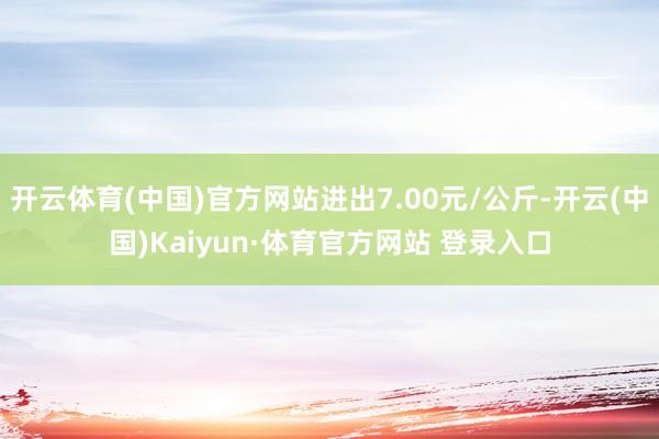 开云体育(中国)官方网站进出7.00元/公斤-开云(中国)Kaiyun·体育官方网站 登录入口