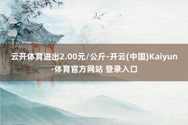 云开体育进出2.00元/公斤-开云(中国)Kaiyun·体育官方网站 登录入口