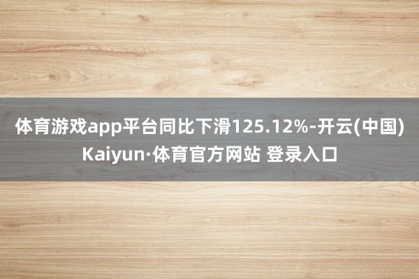 体育游戏app平台同比下滑125.12%-开云(中国)Kaiyun·体育官方网站 登录入口