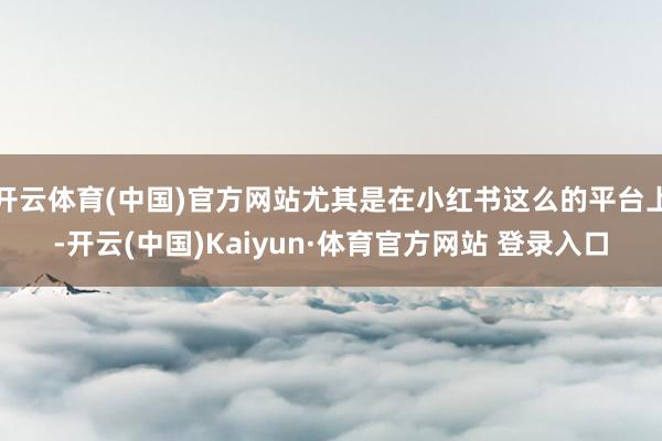 开云体育(中国)官方网站尤其是在小红书这么的平台上-开云(中国)Kaiyun·体育官方网站 登录入口