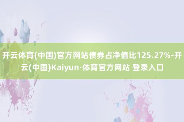 开云体育(中国)官方网站债券占净值比125.27%-开云(中国)Kaiyun·体育官方网站 登录入口