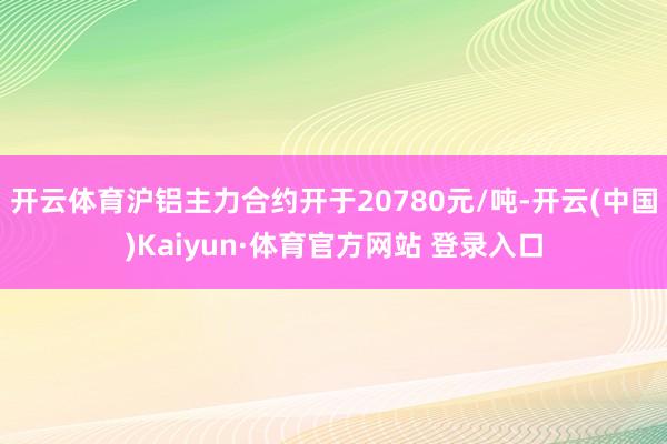 开云体育沪铝主力合约开于20780元/吨-开云(中国)Kaiyun·体育官方网站 登录入口