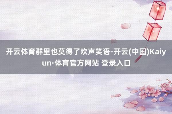 开云体育群里也莫得了欢声笑语-开云(中国)Kaiyun·体育官方网站 登录入口