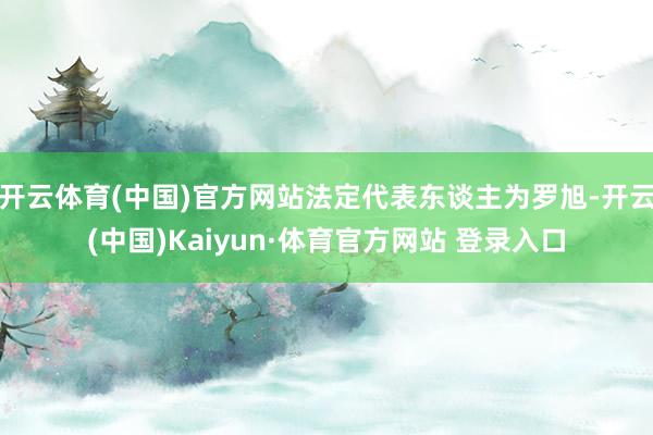 开云体育(中国)官方网站法定代表东谈主为罗旭-开云(中国)Kaiyun·体育官方网站 登录入口