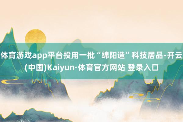 体育游戏app平台投用一批“绵阳造”科技居品-开云(中国)Kaiyun·体育官方网站 登录入口