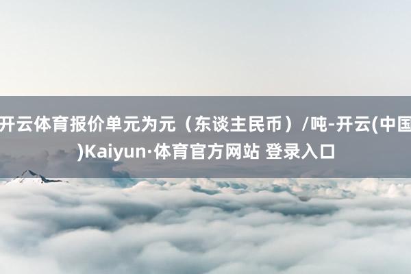 开云体育报价单元为元（东谈主民币）/吨-开云(中国)Kaiyun·体育官方网站 登录入口