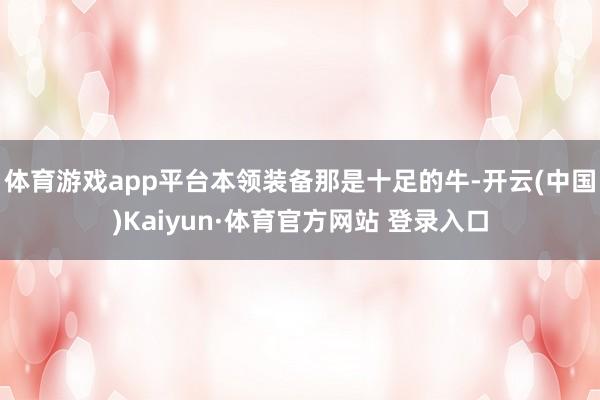 体育游戏app平台本领装备那是十足的牛-开云(中国)Kaiyun·体育官方网站 登录入口