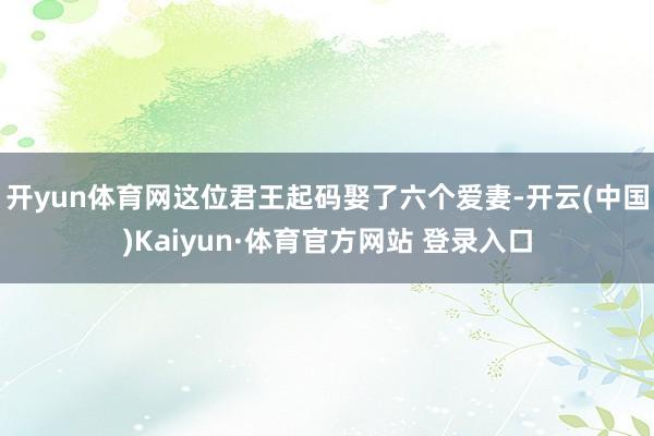 开yun体育网这位君王起码娶了六个爱妻-开云(中国)Kaiyun·体育官方网站 登录入口