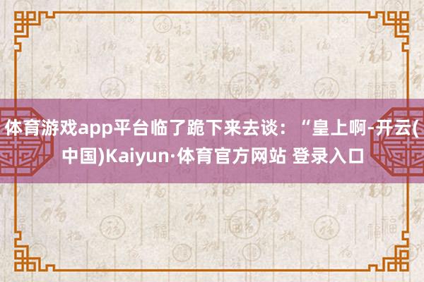 体育游戏app平台临了跪下来去谈：“皇上啊-开云(中国)Kaiyun·体育官方网站 登录入口