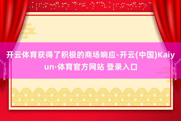 开云体育获得了积极的商场响应-开云(中国)Kaiyun·体育官方网站 登录入口