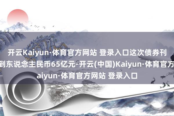 开云Kaiyun·体育官方网站 登录入口这次债券刊行总和瞻望达到东说念主民币65亿元-开云(中国)Kaiyun·体育官方网站 登录入口