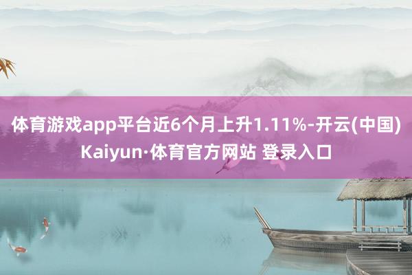 体育游戏app平台近6个月上升1.11%-开云(中国)Kaiyun·体育官方网站 登录入口