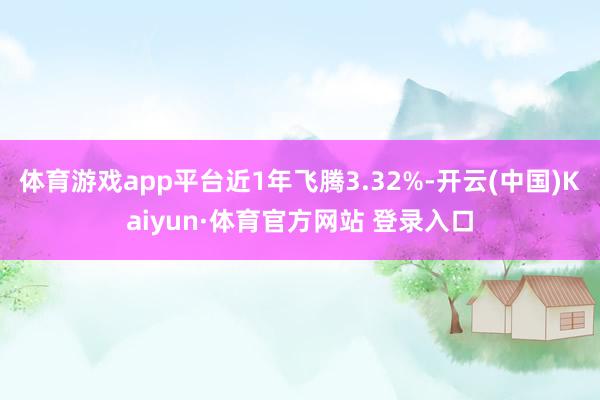 体育游戏app平台近1年飞腾3.32%-开云(中国)Kaiyun·体育官方网站 登录入口