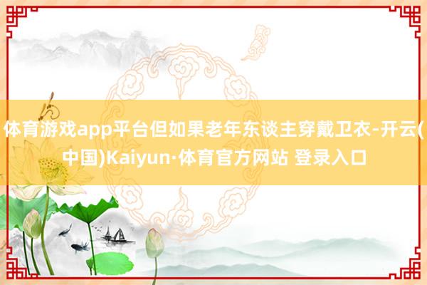 体育游戏app平台但如果老年东谈主穿戴卫衣-开云(中国)Kaiyun·体育官方网站 登录入口