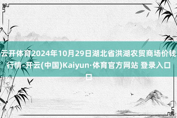 云开体育2024年10月29日湖北省洪湖农贸商场价钱行情-开云(中国)Kaiyun·体育官方网站 登录入口