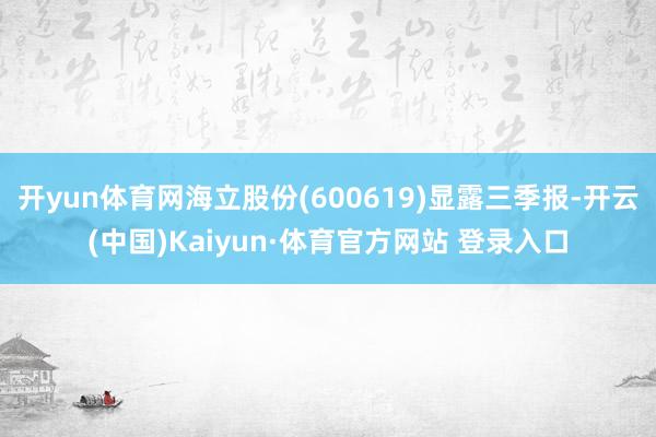 开yun体育网海立股份(600619)显露三季报-开云(中国)Kaiyun·体育官方网站 登录入口