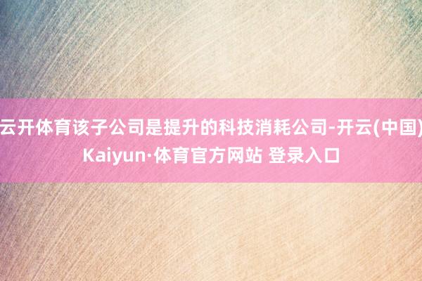 云开体育该子公司是提升的科技消耗公司-开云(中国)Kaiyun·体育官方网站 登录入口