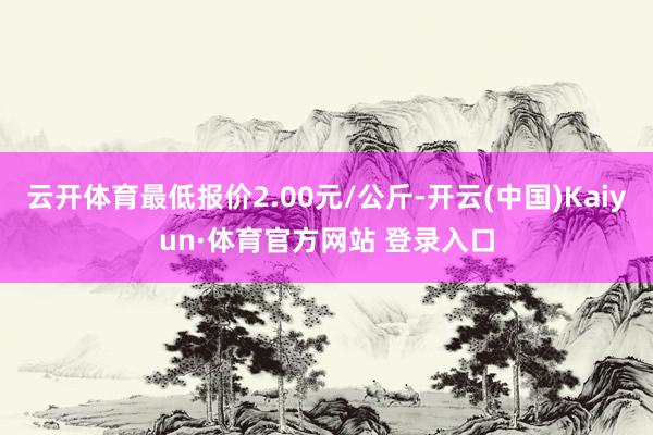 云开体育最低报价2.00元/公斤-开云(中国)Kaiyun·体育官方网站 登录入口