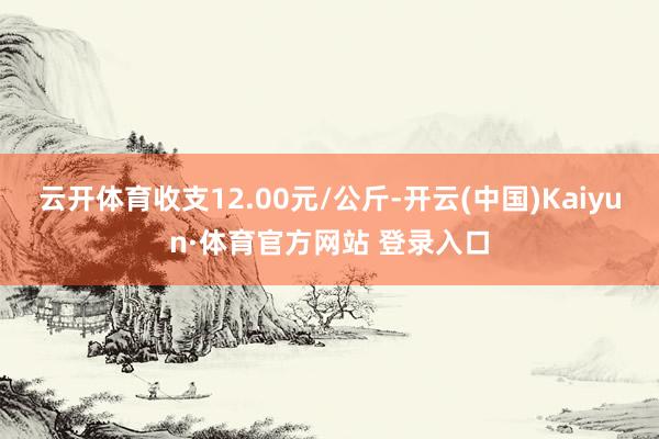 云开体育收支12.00元/公斤-开云(中国)Kaiyun·体育官方网站 登录入口