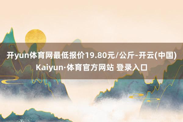 开yun体育网最低报价19.80元/公斤-开云(中国)Kaiyun·体育官方网站 登录入口