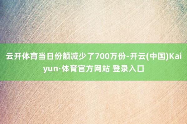 云开体育当日份额减少了700万份-开云(中国)Kaiyun·体育官方网站 登录入口