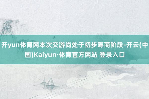 开yun体育网本次交游尚处于初步筹商阶段-开云(中国)Kaiyun·体育官方网站 登录入口