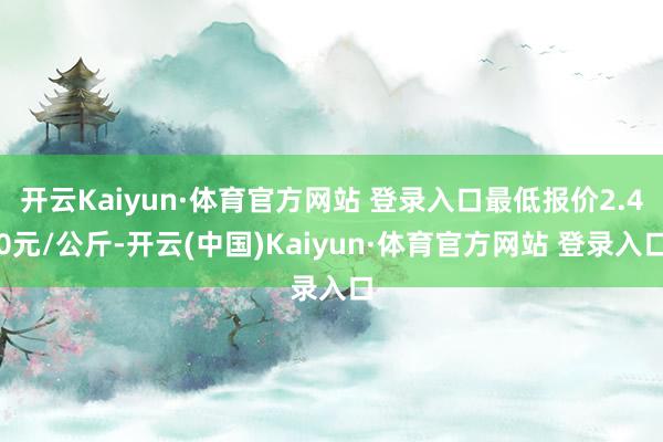 开云Kaiyun·体育官方网站 登录入口最低报价2.40元/公斤-开云(中国)Kaiyun·体育官方网站 登录入口