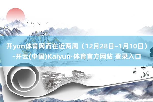 开yun体育网　　而在近两周（12月28日~1月10日）-开云(中国)Kaiyun·体育官方网站 登录入口