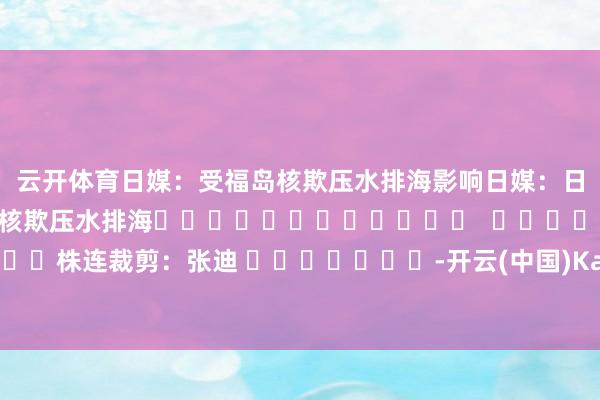 云开体育日媒：受福岛核欺压水排海影响　　日媒：日本东电19日将启动第五轮核欺压水排海												  								株连裁剪：张迪 							-开云(中国)Kaiyun·体育官方网站 登录入口