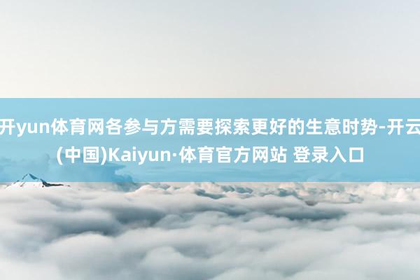 开yun体育网各参与方需要探索更好的生意时势-开云(中国)Kaiyun·体育官方网站 登录入口