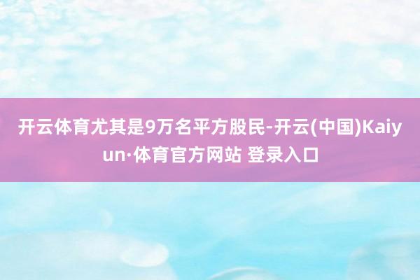 开云体育尤其是9万名平方股民-开云(中国)Kaiyun·体育官方网站 登录入口