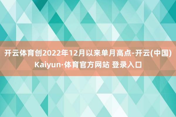 开云体育创2022年12月以来单月高点-开云(中国)Kaiyun·体育官方网站 登录入口