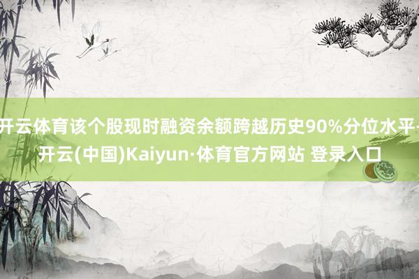 开云体育该个股现时融资余额跨越历史90%分位水平-开云(中国)Kaiyun·体育官方网站 登录入口