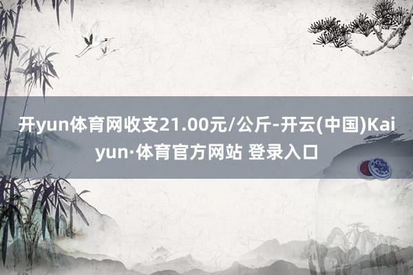 开yun体育网收支21.00元/公斤-开云(中国)Kaiyun·体育官方网站 登录入口