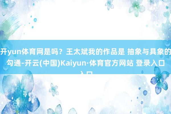 开yun体育网是吗？王太斌我的作品是 抽象与具象的勾通-开云(中国)Kaiyun·体育官方网站 登录入口