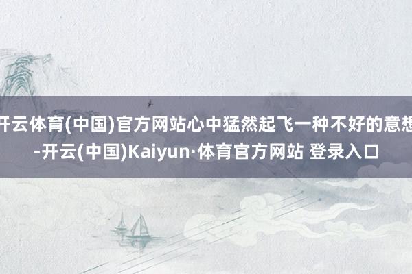 开云体育(中国)官方网站心中猛然起飞一种不好的意想-开云(中国)Kaiyun·体育官方网站 登录入口