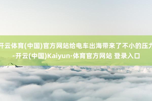 开云体育(中国)官方网站给电车出海带来了不小的压力-开云(中国)Kaiyun·体育官方网站 登录入口