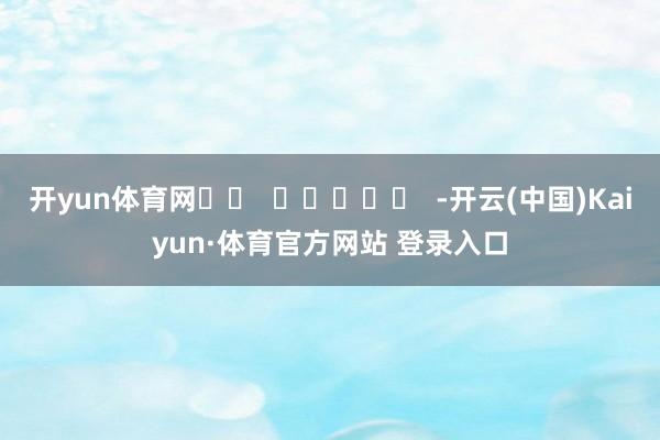 开yun体育网		  					  -开云(中国)Kaiyun·体育官方网站 登录入口