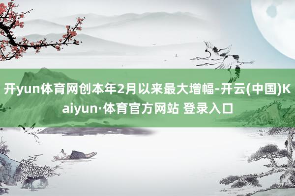 开yun体育网创本年2月以来最大增幅-开云(中国)Kaiyun·体育官方网站 登录入口