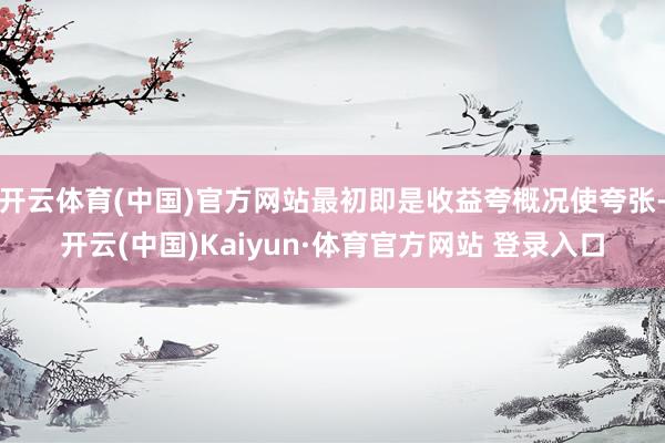 开云体育(中国)官方网站最初即是收益夸概况使夸张-开云(中国)Kaiyun·体育官方网站 登录入口