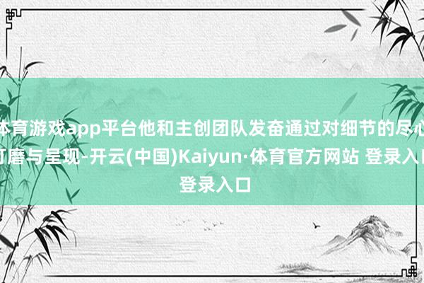 体育游戏app平台他和主创团队发奋通过对细节的尽心打磨与呈现-开云(中国)Kaiyun·体育官方网站 登录入口