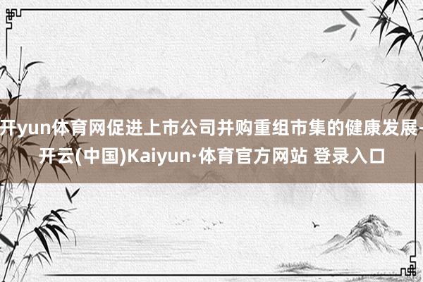 开yun体育网促进上市公司并购重组市集的健康发展-开云(中国)Kaiyun·体育官方网站 登录入口