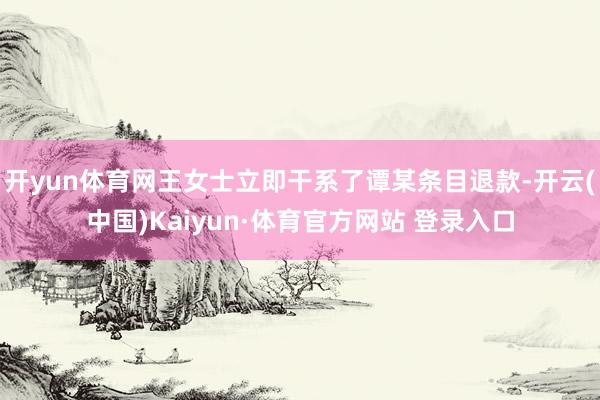 开yun体育网王女士立即干系了谭某条目退款-开云(中国)Kaiyun·体育官方网站 登录入口