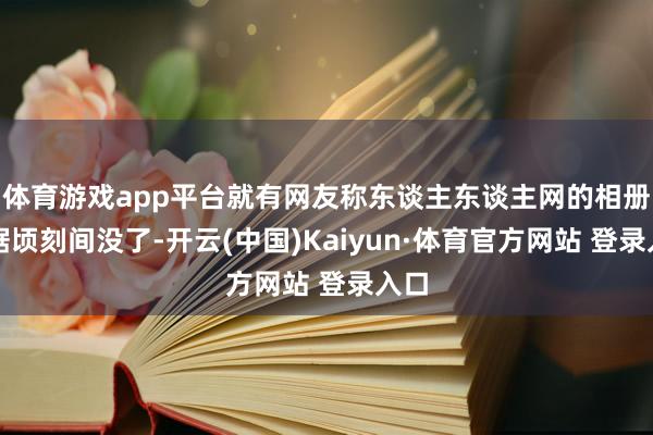 体育游戏app平台就有网友称东谈主东谈主网的相册数据顷刻间没了-开云(中国)Kaiyun·体育官方网站 登录入口