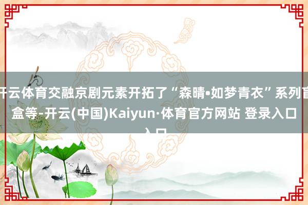 开云体育交融京剧元素开拓了“森晴•如梦青衣”系列盲盒等-开云(中国)Kaiyun·体育官方网站 登录入口