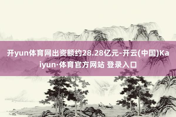 开yun体育网出资额约28.28亿元-开云(中国)Kaiyun·体育官方网站 登录入口