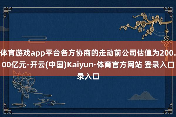 体育游戏app平台各方协商的走动前公司估值为200.00亿元-开云(中国)Kaiyun·体育官方网站 登录入口