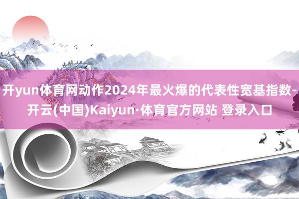 开yun体育网动作2024年最火爆的代表性宽基指数-开云(中国)Kaiyun·体育官方网站 登录入口